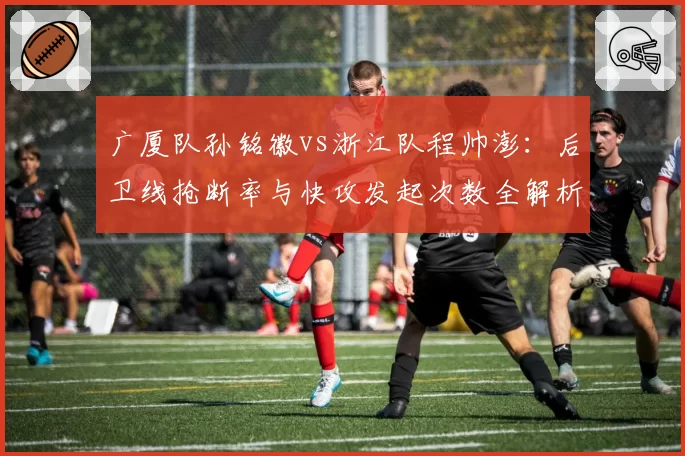 广厦队孙铭徽vs浙江队程帅澎：后卫线抢断率与快攻发起次数全解析