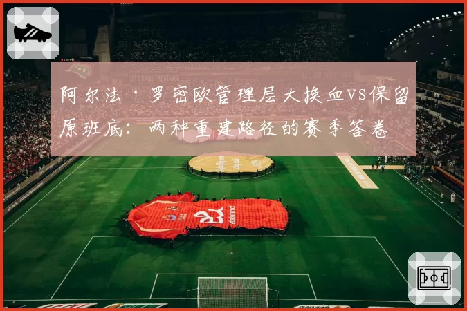 阿尔法·罗密欧管理层大换血vs保留原班底：两种重建路径的赛季答卷