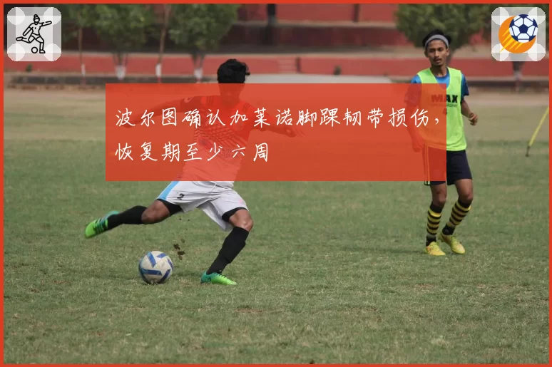 波尔图确认加莱诺脚踝韧带损伤，恢复期至少六周