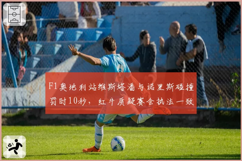 F1奥地利站维斯塔潘与诺里斯碰撞罚时10秒,红牛质疑赛会执法一致性