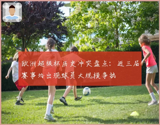 欧洲超级杯历史冲突盘点:近三届赛事均出现球员大规模争执