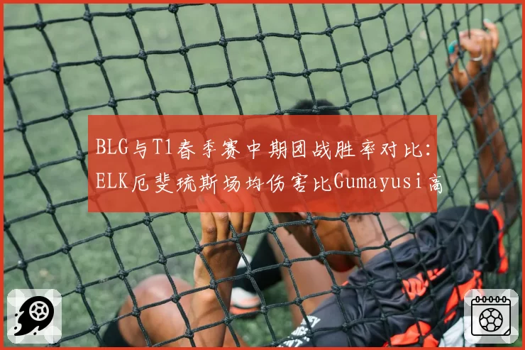 BLG与T1春季赛中期团战胜率对比：ELK厄斐琉斯场均伤害比Gumayusi高15%