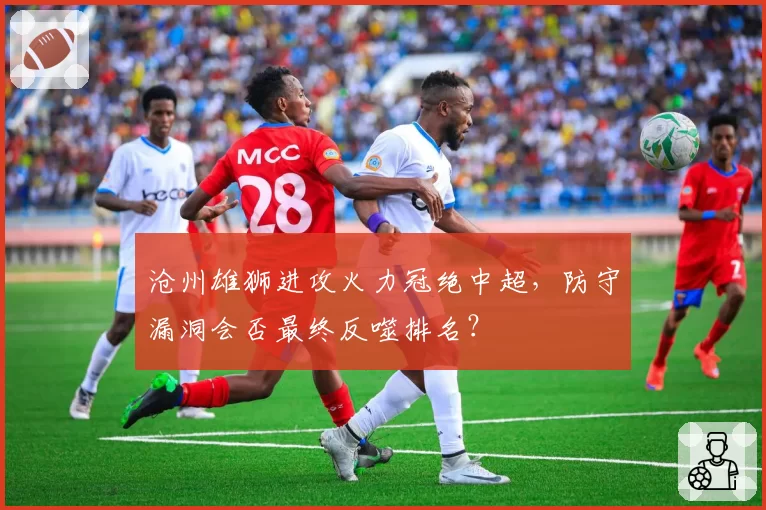 沧州雄狮进攻火力冠绝中超，防守漏洞会否最终反噬排名？